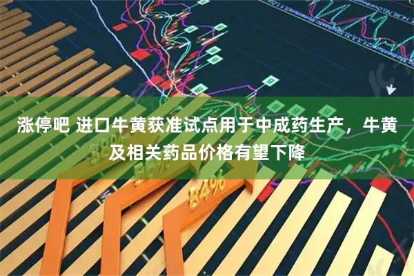 涨停吧 进口牛黄获准试点用于中成药生产,牛黄及相关药品价格有望下降