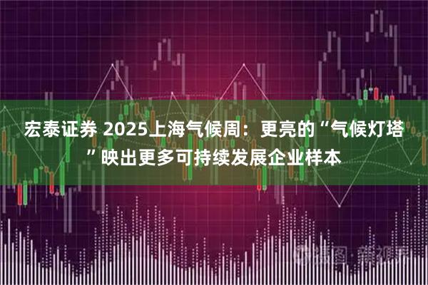 宏泰证券 2025上海气候周:更亮的“气候灯塔”映出更多可持续发展企业样本