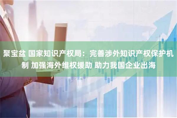 聚宝盆 国家知识产权局:完善涉外知识产权保护机制 加强海外维权援助 助力我国企业出海
