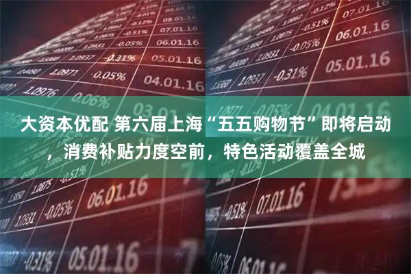 大资本优配 第六届上海“五五购物节”即将启动,消费补贴力度空前,特色活动覆盖全城
