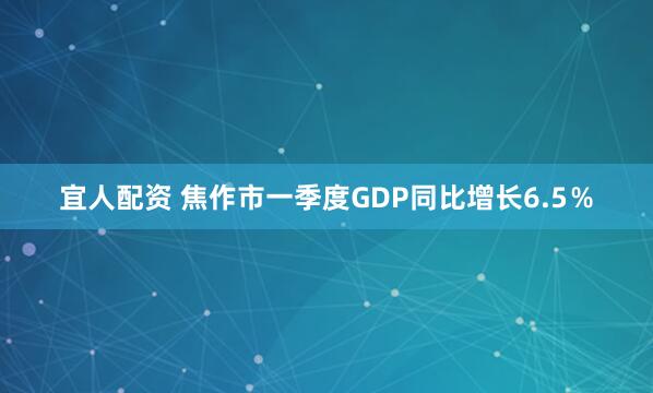 宜人配资 焦作市一季度GDP同比增长6.5%