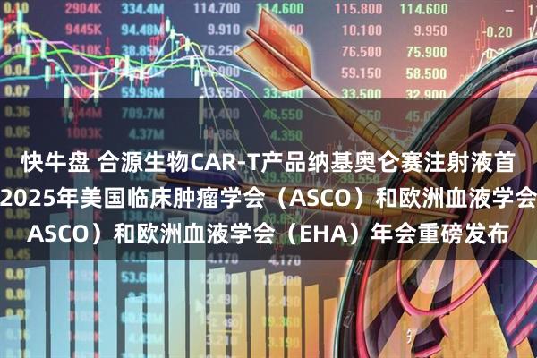快牛盘 合源生物CAR-T产品纳基奥仑赛注射液首个真实世界研究成果于2025年美国临床肿瘤学会(ASCO)和欧洲血液学会(EHA)年会重磅发布
