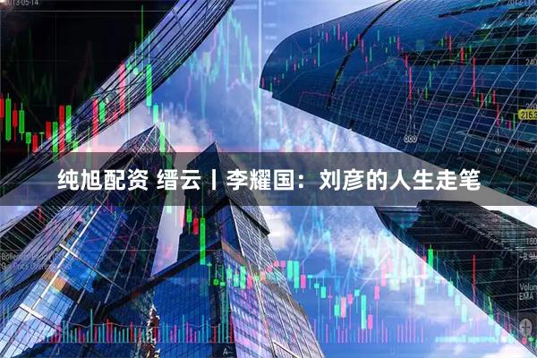 纯旭配资 缙云丨李耀国:刘彦的人生走笔