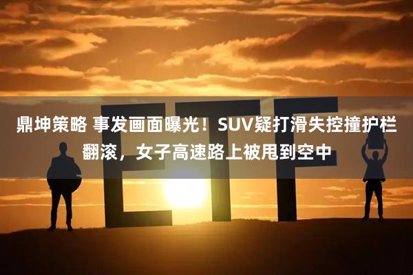 鼎坤策略 事发画面曝光!SUV疑打滑失控撞护栏翻滚,女子高速路上被甩到空中