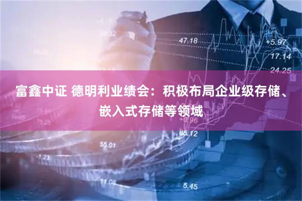 富鑫中证 德明利业绩会:积极布局企业级存储、嵌入式存储等领域