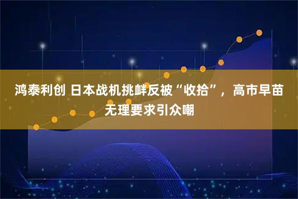 鸿泰利创 日本战机挑衅反被“收拾”，高市早苗无理要求引众嘲
