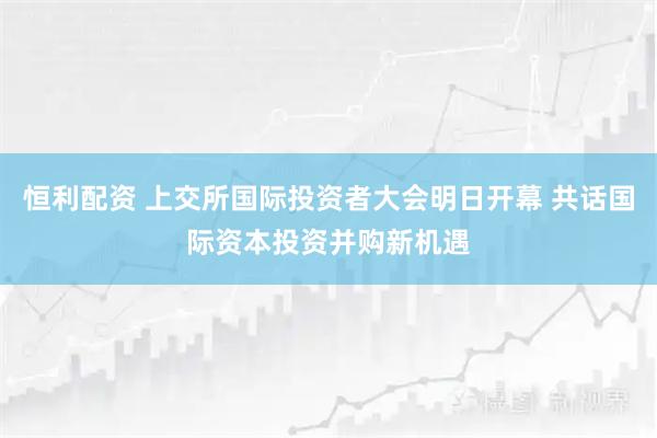 恒利配资 上交所国际投资者大会明日开幕 共话国际资本投资并购新机遇