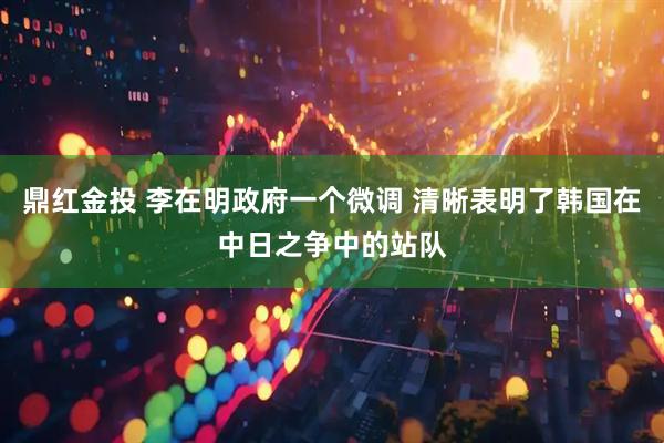 鼎红金投 李在明政府一个微调 清晰表明了韩国在中日之争中的站队