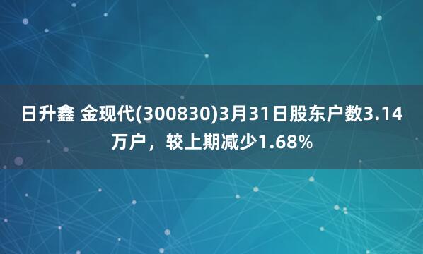 日升鑫 金现代(300830)3月31日股东户数3.14万户，较上期减少1.68%