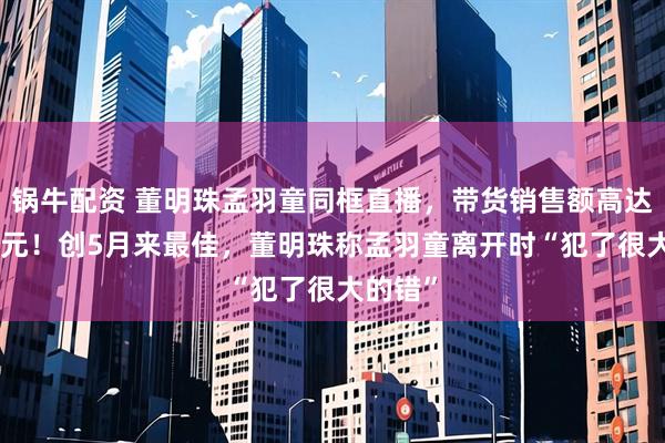 锅牛配资 董明珠孟羽童同框直播，带货销售额高达500万元！创5月来最佳，董明珠称孟羽童离开时“犯了很大的错”