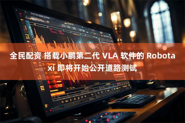 全民配资 搭载小鹏第二代 VLA 软件的 Robotaxi 即将开始公开道路测试