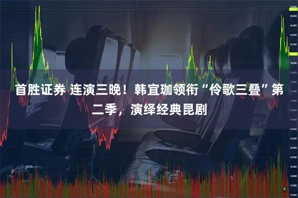 首胜证券 连演三晚！韩宜珈领衔“伶歌三叠”第二季，演绎经典昆剧