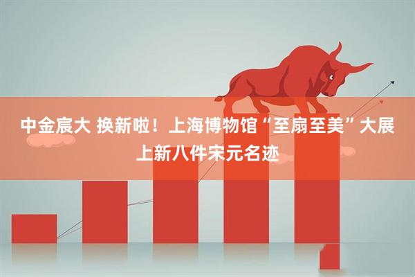 中金宸大 换新啦！上海博物馆“至扇至美”大展上新八件宋元名迹