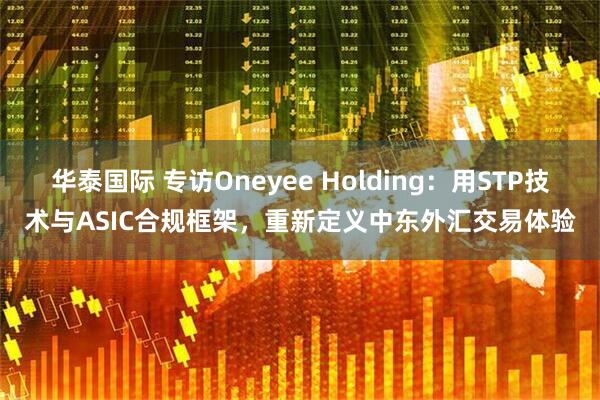 华泰国际 专访Oneyee Holding：用STP技术与ASIC合规框架，重新定义中东外汇交易体验