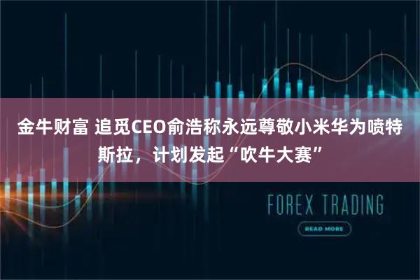 金牛财富 追觅CEO俞浩称永远尊敬小米华为喷特斯拉，计划发起“吹牛大赛”
