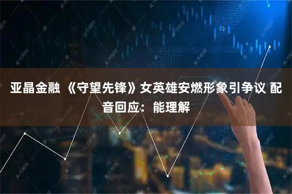 亚晶金融 《守望先锋》女英雄安燃形象引争议 配音回应：能理解