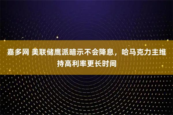 嘉多网 美联储鹰派暗示不会降息，哈马克力主维持高利率更长时间