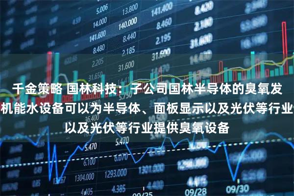 千金策略 国林科技:子公司国林半导体的臭氧发生器和各品类机能水设备可以为半导体、面板显示以及光伏等行业提供臭氧设备