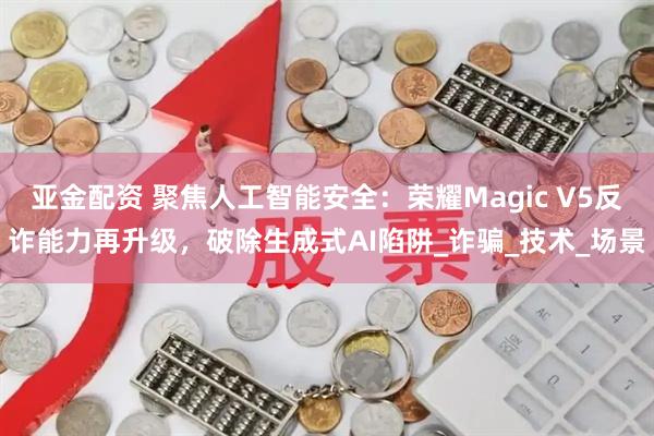 亚金配资 聚焦人工智能安全：荣耀Magic V5反诈能力再升级，破除生成式AI陷阱_诈骗_技术_场景