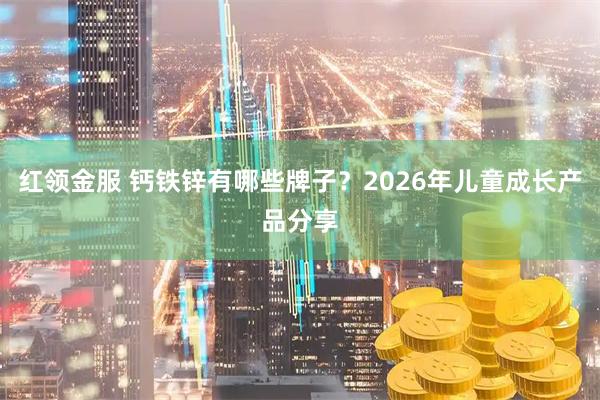 红领金服 钙铁锌有哪些牌子?2026年儿童成长产品分享