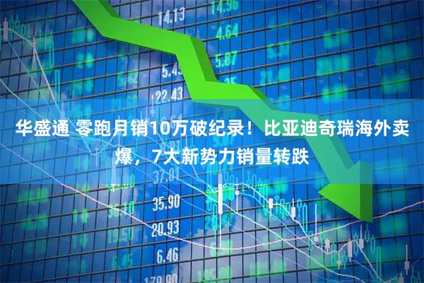 华盛通 零跑月销10万破纪录！比亚迪奇瑞海外卖爆，7大新势力销量转跌