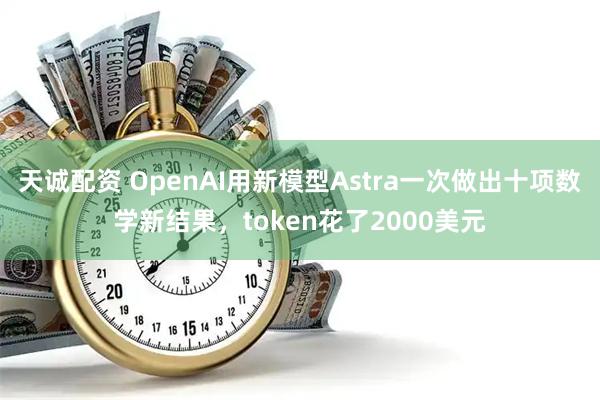 天诚配资 OpenAI用新模型Astra一次做出十项数学新结果，token花了2000美元